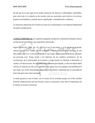 ISSN 2313-349X www.sciences-pi.com
De ahí que en lo que sigue de la escala comienzan los declives y dificultades, irrebatibles;
pues entre más se va adentro en las escalas; más nos acercamos, pero todo es a la inversa.
Estamos invirtiéndola y creando nuevos significados contradictorios e infaustos.
La estructura subyacente de la forma en cómo nos comunicamos es la columna fundamental
de toda la configuración.
A NIVEL INDIVIDUAL, nos seguimos apegando a propósitos claramente limitados al hacer
en función de necesidades muy específicas funcionales.
Según Fromm (Ed. 2000, pp. 62 - 63) Si yo soy lo que tengo, y. si lo que tengo se pierde,
entonces ¿quién soy? Nadie, sino un testimonio frustrado, contradictorio, patético, de una
falsa manera de vivir. Como puedo perder lo que tengo, necesariamente en forma constante
me preocupa esto. Tengo miedo a los ladrones, de los cambios económicos, de las
revoluciones, de la enfermedad, de la muerte, y tengo miedo a la libertad, al desarrollo, al
cambio, a lo desconocido. Por ello estoy continuamente preocupado, y sufro una hipocondría
crónica, en relación no sólo con la pérdida de la salud, sino con cualquier otra pérdida de lo
que tengo; me vuelvo desconfiado, duro, suspicaz, solitario, impulsado por la necesidad de
tener más para estar mejor protegido.
A modo general se está al tanto, con el avance de la sociedad; porque en él han incidido
distintas composiciones que han llevado a nuevas variaciones: entre ellos la importancia de
la cultura en nuestro comunicar.
 