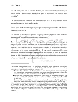 ISSN 2313-349X www.sciences-pi.com
Esa es la razón por la cual los vaivenes fluctúan; pues hemos utilizado las situaciones para
marcar huellas, potencialmente significativas para la humanidad con nuestro hacer
específico5
.
Con ello establecemos dinámicas que deciden nuestro ser, y lo mostramos en nuestro
lenguaje habitual, con nosotros y los demás.
De ahí, que el miedo por un lado y la angustia por el otro se haya instaurado, cada día tome
mayor fuerza en esencia.
Con el vienen los trastornos o la aparición de signos y síntomas (Depresión, fobias, trastornos
psicosomáticos, trastornos de ansiedad y sus aliados, etcétera)6
.
Refiere Fromm (Ed. 2000, pp. 62-63) La angustia y la inseguridad engendradas por el
peligro de perder lo que se tiene no existen en el modo de ser. Si yo soy lo que soy, y no lo
que tengo, nadie puede arrebatarme ni amenazar mi seguridad y mi sentimiento de identidad.
Mi centro está en mí mismo; mi capacidad de ser y de expresar mis poderes esenciales forma
parte de mi estructura de carácter y depende de mí. Esto también es cierto en el proceso
normal de vivir. Desde luego, no en circunstancias como una enfermedad que incapacita, la
tortura, u otros casos de poderosas limitaciones externas.
5
la diabetes, la hipertensión arterial y el sobrepeso o la obesidad elevan el riesgo de enfermedades
cardiovasculares y de diversos tipos de cáncer. OMS. (2013) pp. 107 - 118. Estadísticas sanitarias mundiales
2013. ISBN 978 92 4 356458 6 (Clasificación NML: WA 900.1
 Porcentaje de la población de 25 años en adelante que tiene cifras de glucemia en ayunas ≥126 mg/dl
(7,0 mmol/l) o está tomando medicamentos para tratar la hiperglucemia. Global status report on non-
communicable diseases 2010. Ginebra, Organización Mundial de la Salud, 2011.
 Porcentaje de la población de 25 años en adelante con tensión arterial alta (tensión arterial sistólica ≥140
o tensión arterial diastólica ≥90). Observatorio de la salud mundial. Ginebra, Organización Mundial de
la Salud, 2011.
 Porcentaje de la población de 20 años en adelante con un índice de masa corporal ≥30,00 kg/m2. Global
status report on no communicable diseases 2010. Ginebra, Organización Mundial de la Salud, 2011.
6
Entre los trastornos mentales en América Latina y el Caribe, la depresión es la más común (5%), seguida por
los trastornos de ansiedad (3,4%), la distimia (1,7%), el trastorno obsesivo compulsivo (1,4%), trastorno de
pánico y psicosis no afectivas (1% cada una), y trastorno bipolar (0,8%), entre otros. OMS. Publicado el 9 de
octubre 2012. http://www.paho.org/hq/index.php?option=com_content&view=article&id=7305:dia-mundial-
de-la-salud-mental-la-depresion-es-el-trastorno-mental-mas-frecuente-&Itemid=1926&lang=es. Consultado
(5/1/2015)
 