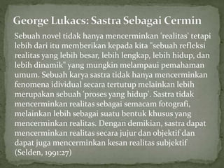 Sebuah novel tidak hanya mencerminkan 'realitas' tetapi
lebih dari itu memberikan kepada kita "sebuah refleksi
realitas yang lebih besar, lebih lengkap, lebih hidup, dan
lebih dinamik" yang mungkin melampaui pemahaman
umum. Sebuah karya sastra tidak hanya mencerminkan
fenomena idividual secara tertutup melainkan lebih
merupakan sebuah 'proses yang hidup'. Sastra tidak
mencerminkan realitas sebagai semacam fotografi,
melainkan lebih sebagai suatu bentuk khusus yang
mencerminkan realitas. Dengan demikian, sastra dapat
mencerminkan realitas secara jujur dan objektif dan
dapat juga mencerminkan kesan realitas subjektif
(Selden, 1991:27)
 