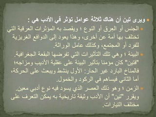 ‫هي‬ ‫األدب‬ ‫في‬ ‫تؤثر‬ ‫عوامل‬ ‫ثالثة‬ ‫هناك‬ ‫أن‬ ‫تين‬ ‫ويرى‬:
‫العرق‬ ‫المؤثرات‬ ‫به‬ ‫ويقصد‬ ‫؛‬ ‫النوع‬ ‫أو‬ ‫رق‬ِ‫ع‬‫ال‬ ‫أو‬ ‫الجنس‬‫التي‬ ‫ية‬
‫الغريزي‬ ‫الدوافع‬ ‫إلى‬ ‫يعود‬ ‫وهذا‬ ،‫أخرى‬ ‫عن‬ ‫أمة‬ ‫بها‬ ‫تختلف‬‫ة‬
‫الوراثة‬ ‫عامل‬ ‫وكذلك‬ ،‫المجتمع‬ ‫أو‬ ‫للفرد‬.
‫؛‬ ‫البيئة‬‫ا‬ ‫البقعة‬ ‫تفرضها‬ ‫التي‬ ‫التأثيرات‬ ‫تلك‬ ‫وهي‬‫لجغرافية‬.
"‫فتين‬"‫بتأثير‬ ‫مؤمنا‬ ‫كان‬‫على‬ ‫البيئة‬‫األديب‬ ‫عقلية‬‫ومزاجه‬‫؛‬
‫فالمناخ‬‫الحار‬ ‫غير‬ ‫البارد‬:‫ويبعث‬ ‫ينشط‬ ‫األول‬‫الح‬ ‫على‬‫ركة‬،
‫الركود‬ ‫في‬ ‫فيساهم‬ ‫الثاني‬ ‫أما‬‫والخمول‬.
‫؛‬ ‫الزمن‬‫معين‬ ‫أدبي‬ ‫نوع‬ ‫فيه‬ ‫يسود‬ ‫الذي‬ ‫العصر‬ ‫ذلك‬ ‫وهو‬.
‫ويقرر‬"‫تين‬"‫األدب‬ ‫أن‬‫تاريخية‬ ‫وثيقة‬‫التعر‬ ‫يمكن‬ ‫به‬‫على‬ ‫ف‬
‫مختلف‬‫التيارات‬.
 
