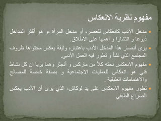 ‫مدخل‬‫األدب‬‫كانعكاس‬،‫للعصر‬‫أو‬‫مدخل‬‫المرآة‬‫،و‬‫هو‬‫أكثر‬‫المداخل‬
‫ذيوعا‬‫و‬‫انتشارا‬‫و‬‫أهمها‬‫على‬‫االطالق‬.
‫يرى‬‫أنصار‬‫هذا‬‫المدخل‬‫األدب‬‫باعتباره‬‫وثيقة‬‫يعكس‬‫محتواها‬‫ظر‬‫وف‬
‫المجتمع‬‫الذي‬‫نشأ‬‫و‬‫تطور‬‫فيه‬‫العمل‬‫األدبي‬.
‫مفهوم‬‫االنعكاس‬‫نحته‬ً‫ال‬‫ك‬‫من‬‫ماركس‬‫و‬‫أنجلز‬‫وهما‬‫يريا‬‫ان‬‫كل‬‫ن‬‫شاط‬
‫فني‬‫هو‬‫انعكاس‬‫للعمليات‬‫االجتماعية‬‫و‬‫بصفة‬‫خاصة‬‫للمصالح‬
‫واالهتمامات‬‫الطبقية‬.
‫تطور‬‫مفهوم‬‫االنعكاس‬‫على‬‫يد‬،‫لوكاش‬‫الذي‬‫يرى‬‫أن‬‫األدب‬‫يعكس‬
‫الصراع‬‫الطبقي‬
 
