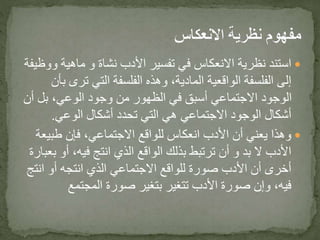 ‫ماهية‬ ‫و‬ ‫نشاة‬ ‫األدب‬ ‫تفسير‬ ‫في‬ ‫االنعكاس‬ ‫نظرية‬ ‫استند‬‫ووظيفة‬
‫تر‬ ‫التي‬ ‫الفلسفة‬ ‫وهذه‬ ،‫المادية‬ ‫الواقعية‬ ‫الفلسفة‬ ‫إلى‬‫بأن‬ ‫ى‬
‫أ‬ ‫بل‬ ،‫الوعي‬ ‫وجود‬ ‫من‬ ‫الظهور‬ ‫في‬ ‫أسبق‬ ‫االجتماعي‬ ‫الوجود‬‫ن‬
‫الوعي‬ ‫أشكال‬ ‫تحدد‬ ‫التي‬ ‫هي‬ ‫االجتماعي‬ ‫الوجود‬ ‫أشكال‬.
‫طبي‬ ‫فإن‬ ،‫االجتماعي‬ ‫للواقع‬ ‫انعكاس‬ ‫األدب‬ ‫أن‬ ‫يعني‬ ‫وهذا‬‫عة‬
‫أو‬ ،‫فيه‬ ‫انتج‬ ‫الذي‬ ‫الواقع‬ ‫بذلك‬ ‫ترتبط‬ ‫أن‬ ‫و‬ ‫بد‬ ‫ال‬ ‫األدب‬‫بعبارة‬
‫انت‬ ‫أو‬ ‫انتجه‬ ‫الذي‬ ‫االجتماعي‬ ‫للواقع‬ ‫صورة‬ ‫األدب‬ ‫أن‬ ‫أخرى‬‫ج‬
‫المجتمع‬ ‫صورة‬ ‫بتغير‬ ‫تتغير‬ ‫األدب‬ ‫صورة‬ ‫وإن‬ ،‫فيه‬
 