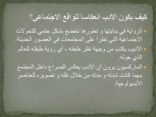 ‫للت‬ ‫حتمي‬ ‫بشكل‬ ‫تخضع‬ ‫تطورها‬ ‫و‬ ‫بدايتها‬ ‫في‬ ‫الرواية‬‫حوالت‬
‫الح‬ ‫العصور‬ ‫في‬ ‫المجتمعات‬ ‫على‬ ‫تطرأ‬ ‫التي‬ ‫االجتماعية‬‫ديثة‬.
‫للع‬ ‫طبقته‬ ‫رؤية‬ ‫أي‬ ، ‫طبقته‬ ‫نظر‬ ‫وجهة‬ ‫من‬ ‫يكتب‬ ‫األديب‬‫الم‬
‫حوله‬ ‫الذي‬.
‫المجتمع‬ ‫داخل‬ ‫الصراع‬ ‫يعكس‬ ‫األدب‬ ‫أن‬ ‫يرون‬ ‫الماركسيون‬
‫للعناص‬ ‫تصويره‬ ‫و‬ ‫نقله‬ ‫خالل‬ ‫من‬ ‫مدته‬ ‫و‬ ‫شدته‬ ‫كانت‬ ‫مهما‬‫ر‬
‫األيديولوجية‬.
 
