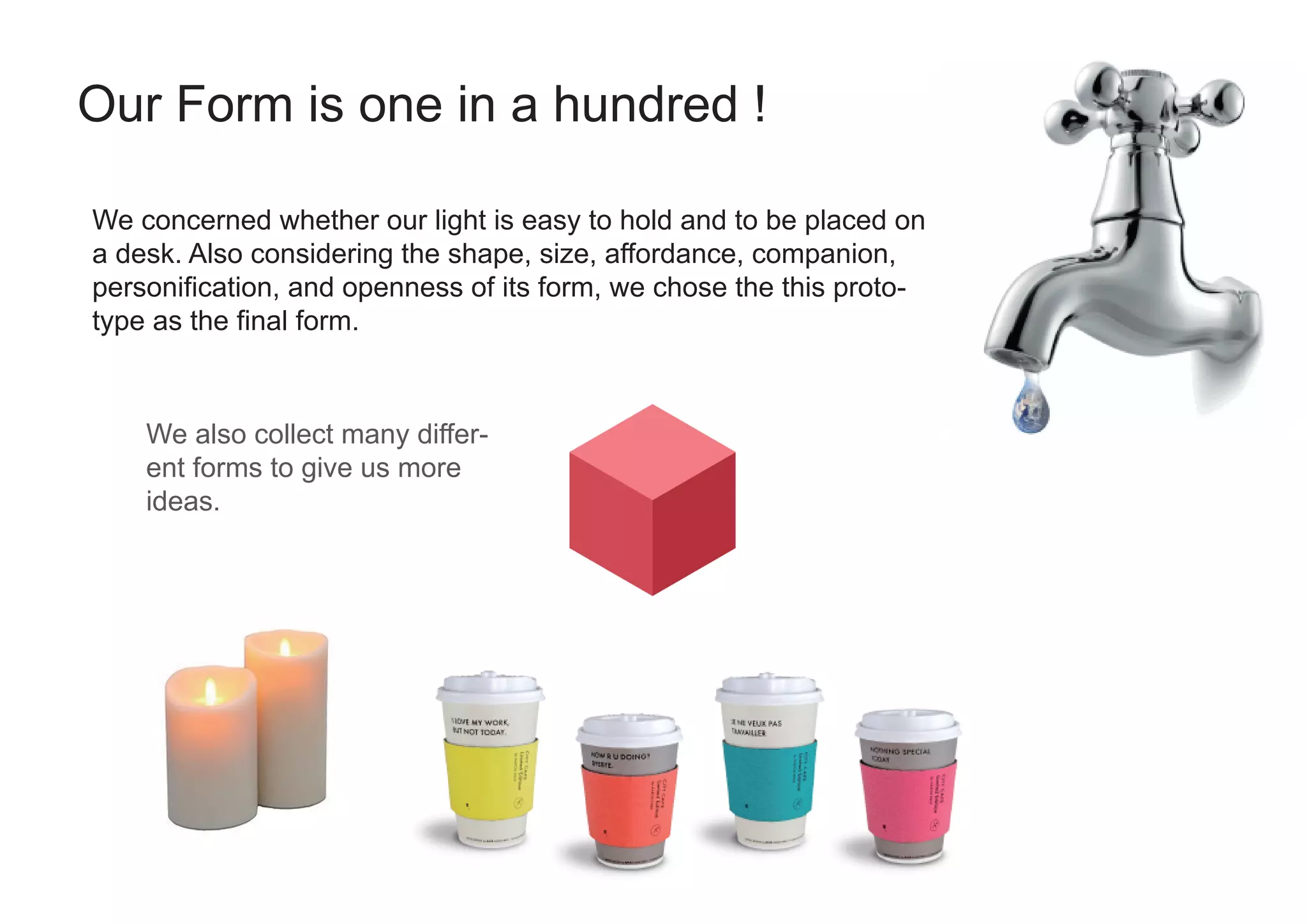 Our Form is one in a hundred !
We concerned whether our light is easy to hold and to be placed on
a desk. Also considering the shape, size, affordance, companion,
personification, and openness of its form, we chose the this proto-
type as the final form.
We also collect many differ-
ent forms to give us more
ideas.
 