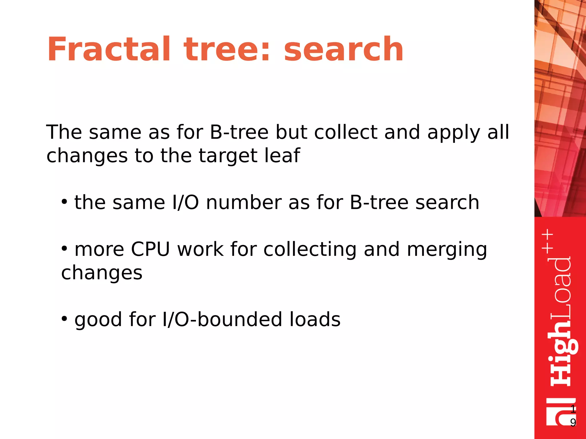 Fractal tree: search
The same as for B-tree but collect and apply all
changes to the target leaf
●
the same I/O number as for B-tree search
●
more CPU work for collecting and merging
changes
●
good for I/O-bounded loads
1
9
 