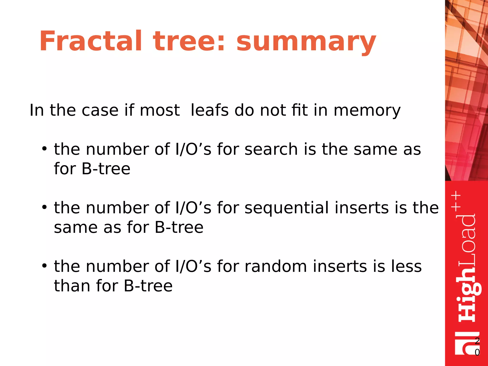 Fractal tree: summary
In the case if most leafs do not fit in memory
●
the number of I/O’s for search is the same as
for B-tree
●
the number of I/O’s for sequential inserts is the
same as for B-tree
●
the number of I/O’s for random inserts is less
than for B-tree
2
0
 