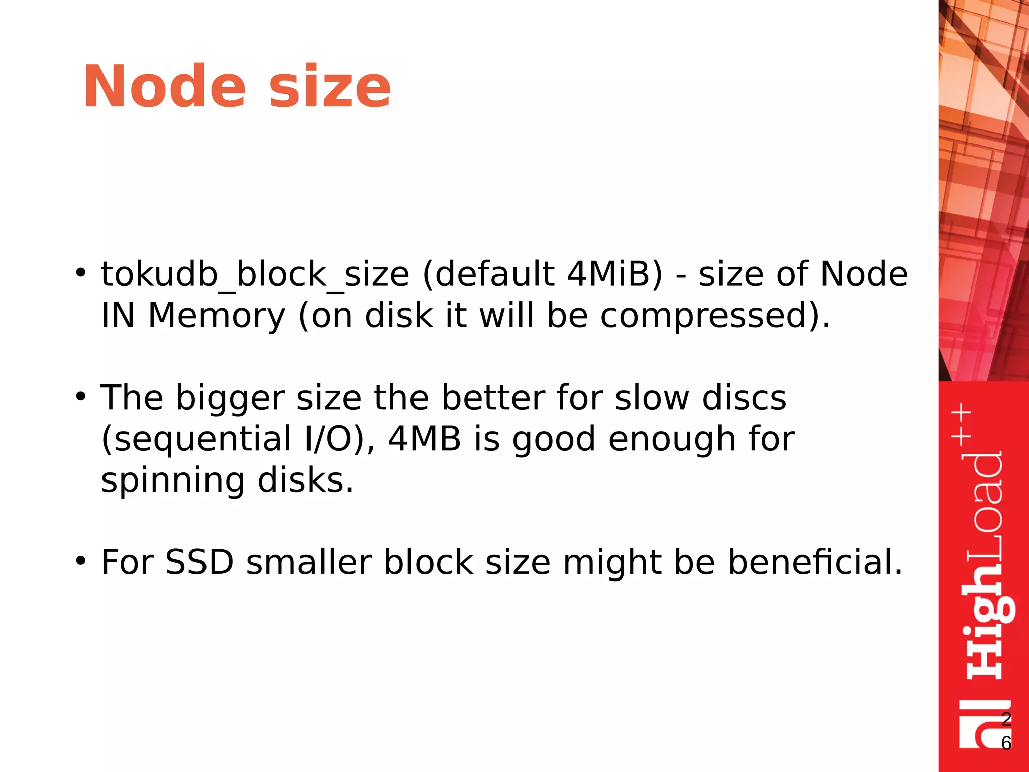 Node size
●
tokudb_block_size (default 4MiB) - size of Node
IN Memory (on disk it will be compressed).
●
The bigger size the better for slow discs
(sequential I/O), 4MB is good enough for
spinning disks.
●
For SSD smaller block size might be beneficial.
2
6
 