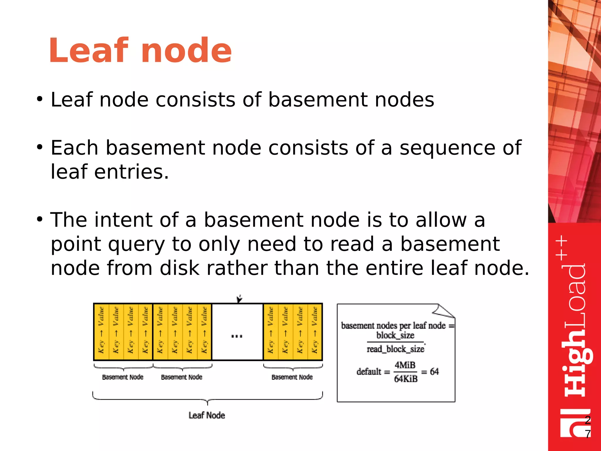 Leaf node
●
Leaf node consists of basement nodes
●
Each basement node consists of a sequence of
leaf entries.
●
The intent of a basement node is to allow a
point query to only need to read a basement
node from disk rather than the entire leaf node.
2
7
 
