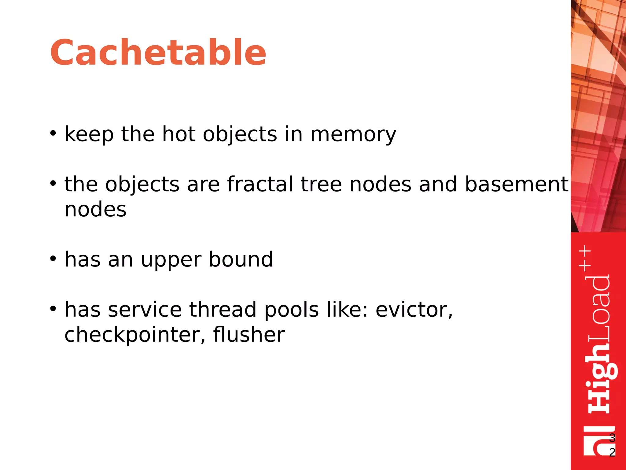 Cachetable
●
keep the hot objects in memory
●
the objects are fractal tree nodes and basement
nodes
●
has an upper bound
●
has service thread pools like: evictor,
checkpointer, flusher
3
2
 