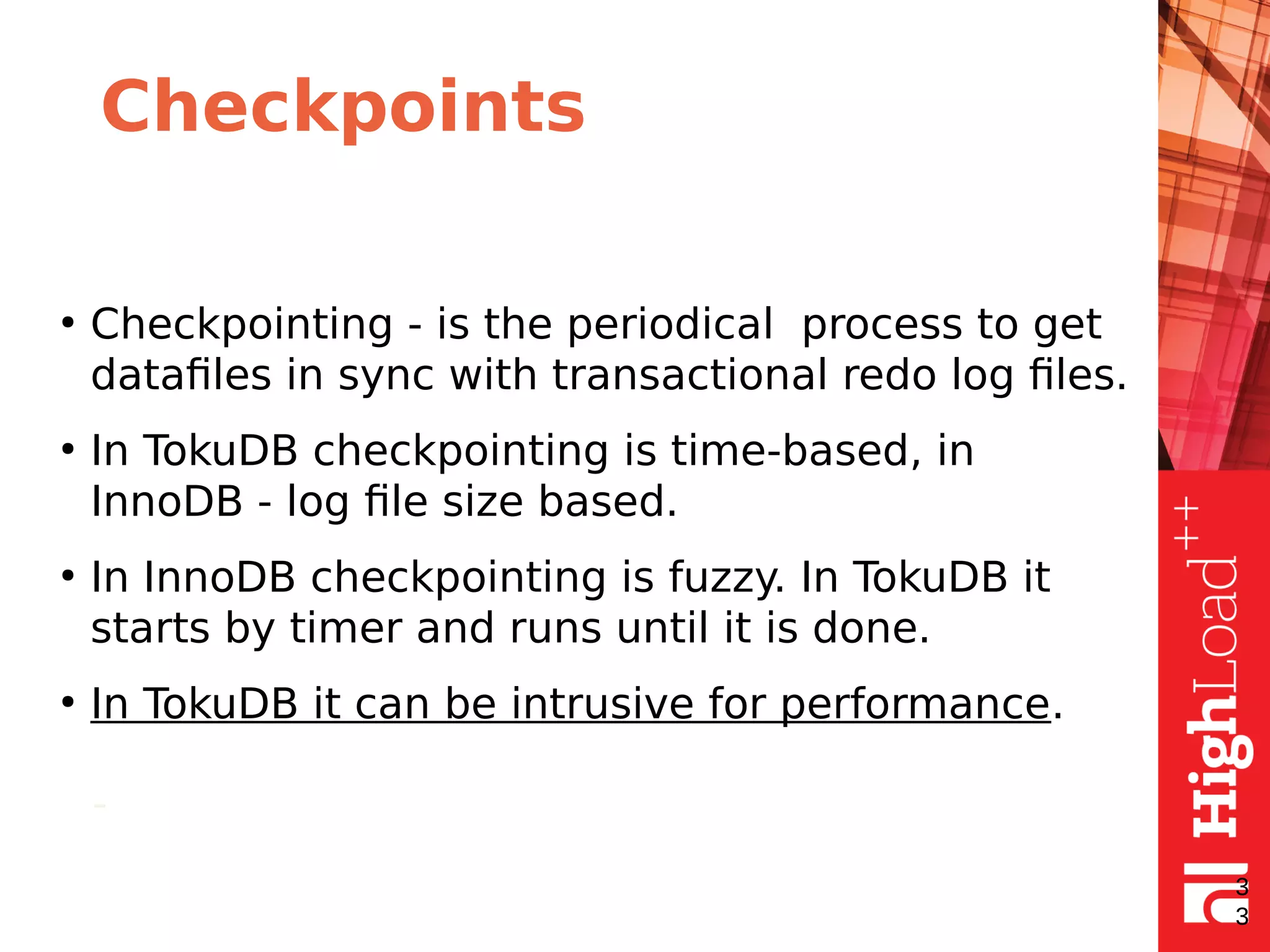 Checkpoints
●
Checkpointing - is the periodical process to get
datafiles in sync with transactional redo log files.
●
In TokuDB checkpointing is time-based, in
InnoDB - log file size based.
●
In InnoDB checkpointing is fuzzy. In TokuDB it
starts by timer and runs until it is done.
●
In TokuDB it can be intrusive for performance.
-
3
3
 