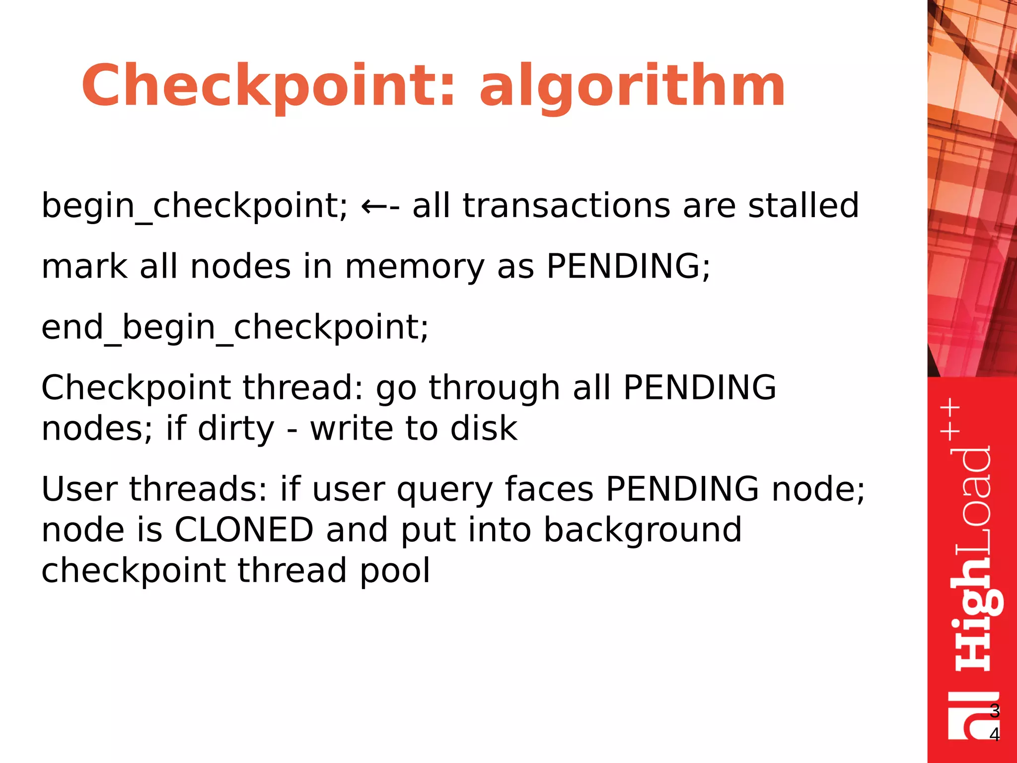 Checkpoint: algorithm
begin_checkpoint; ←- all transactions are stalled
mark all nodes in memory as PENDING;
end_begin_checkpoint;
Checkpoint thread: go through all PENDING
nodes; if dirty - write to disk
User threads: if user query faces PENDING node;
node is CLONED and put into background
checkpoint thread pool
3
4
 