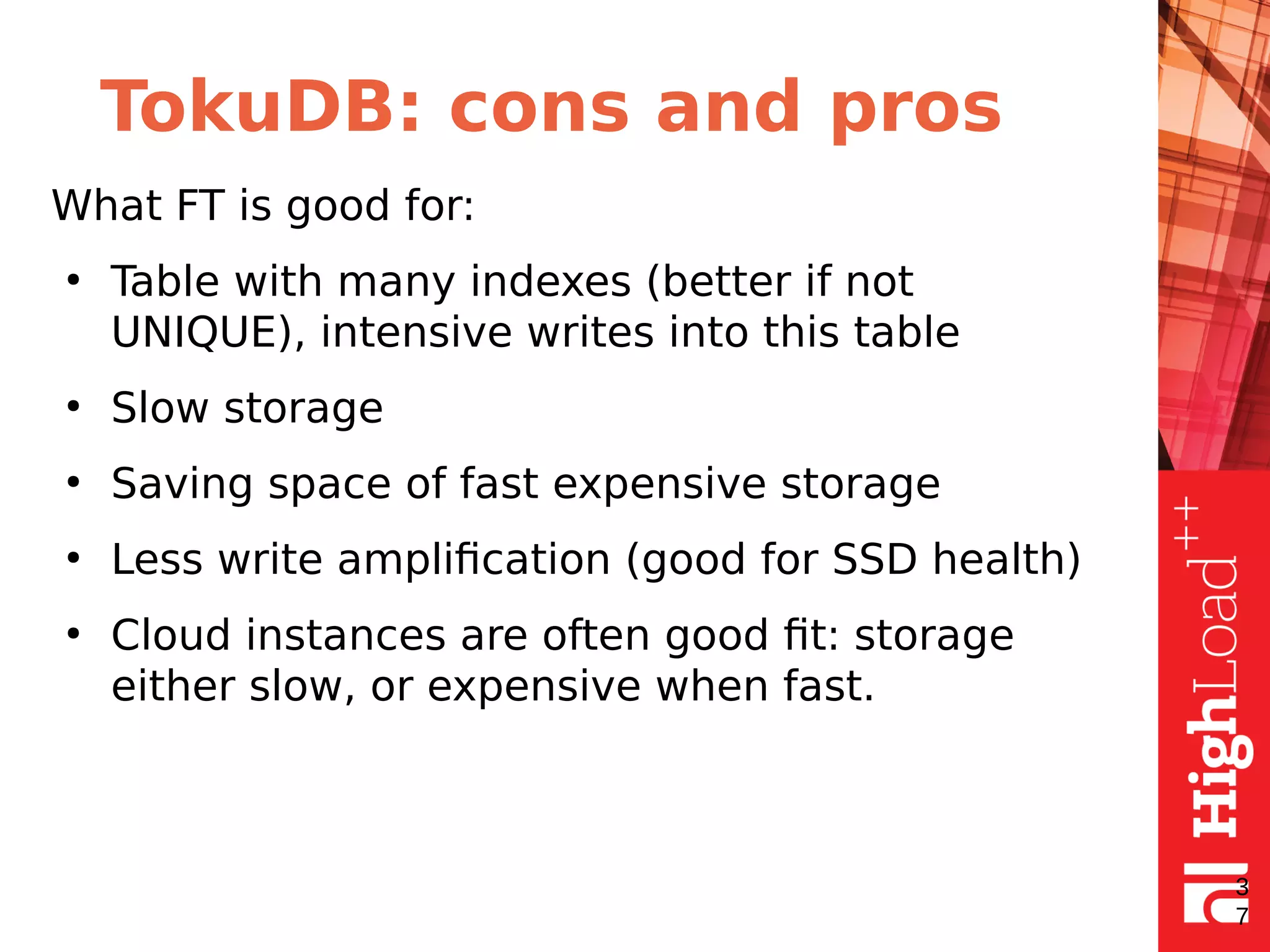 TokuDB: cons and pros
What FT is good for:
●
Table with many indexes (better if not
UNIQUE), intensive writes into this table
●
Slow storage
●
Saving space of fast expensive storage
●
Less write amplification (good for SSD health)
●
Cloud instances are often good fit: storage
either slow, or expensive when fast.
3
7
 
