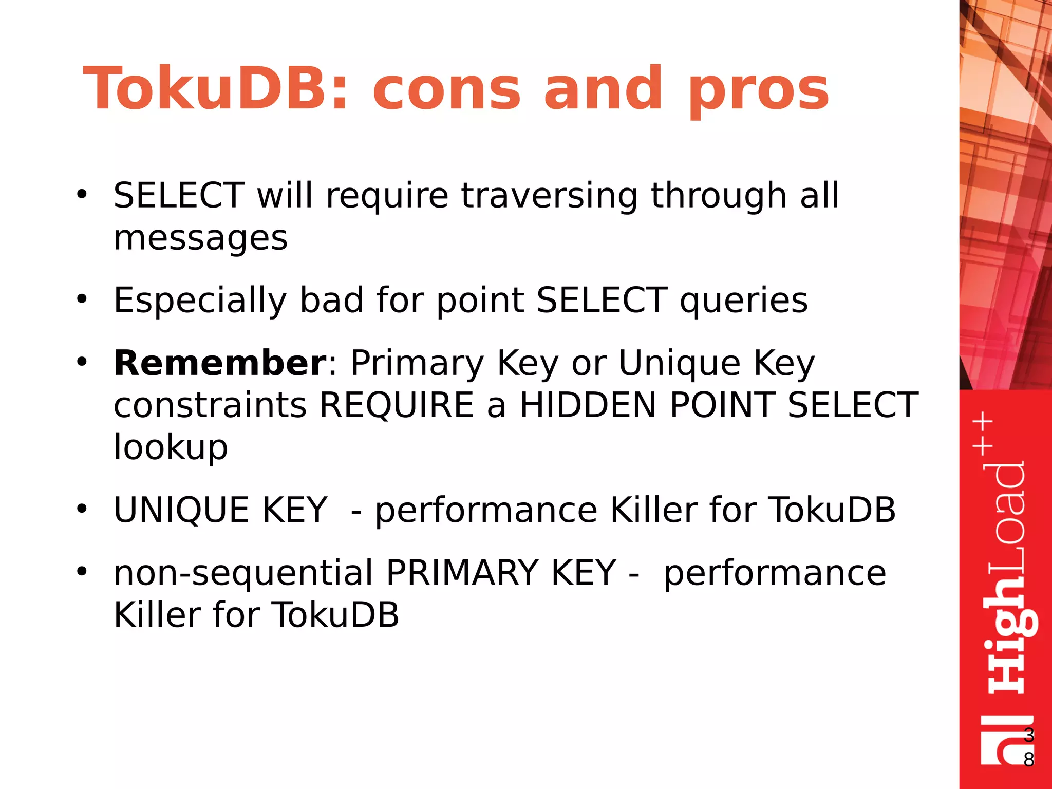 TokuDB: cons and pros
●
SELECT will require traversing through all
messages
●
Especially bad for point SELECT queries
●
Remember: Primary Key or Unique Key
constraints REQUIRE a HIDDEN POINT SELECT
lookup
●
UNIQUE KEY - performance Killer for TokuDB
●
non-sequential PRIMARY KEY - performance
Killer for TokuDB
3
8
 