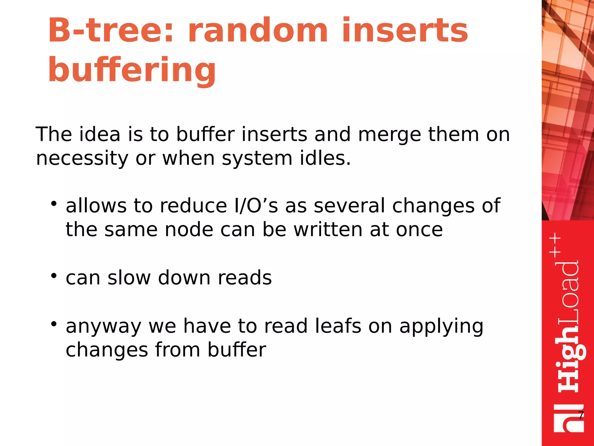 B-tree: random inserts
buffering
The idea is to buffer inserts and merge them on
necessity or when system idles.
• allows to reduce I/O’s as several changes of
the same node can be written at once
• can slow down reads
• anyway we have to read leafs on applying
changes from buffer
7
 