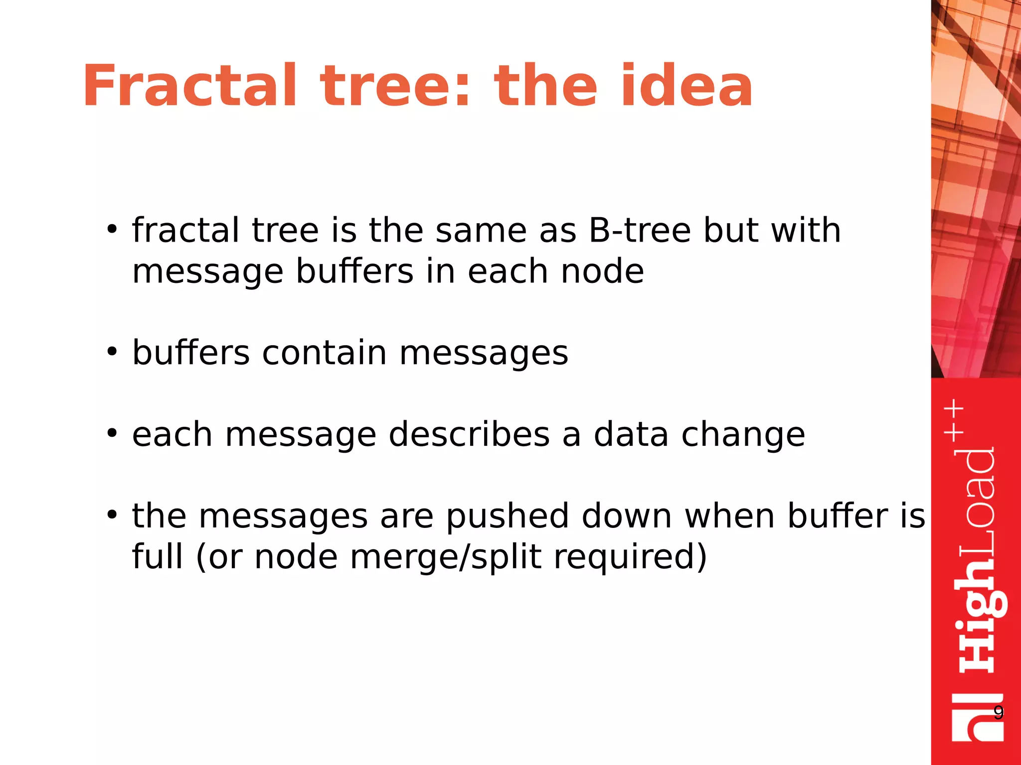 Fractal tree: the idea
●
fractal tree is the same as B-tree but with
message buffers in each node
●
buffers contain messages
●
each message describes a data change
●
the messages are pushed down when buffer is
full (or node merge/split required)
9
 