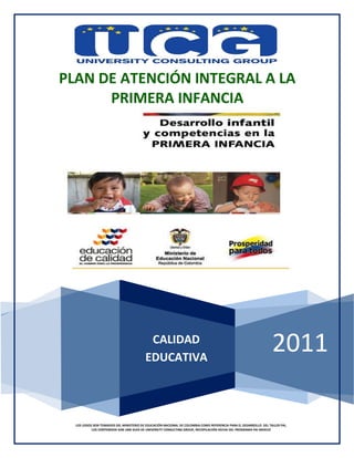 2011
PLAN DE ATENCIÓN INTEGRAL A LA
PRIMERA INFANCIA
LOS LOGOS SON TOMADOS DEL MINISTERIO DE EDUCACIÓN NACIONAL DE COLOMBIA COMO REFERENCIA PARA EL DESARROLLO DEL TALLER PAI,
LOS CONTENIDOS SON UNA GUÍA DE UNIVERSITY CONSULTING GROUP, RECOPILACIÓN HECHA DEL PROGRAMA PAI MEXICO
CALIDAD
EDUCATIVA
 