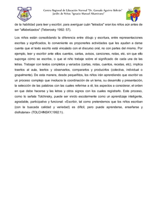 Centro Regional de Educación Normal “Dr. Gonzalo Aguirre Beltrán”
Jardín de Niños “Ignacio Manuel Altamirano”
de la habilidad para leer y escribir, para averiguar cuán "letrados" eran los niños aún antes de
ser "alfabetizados" (Teberosky 1992: 57).
Los niños están consolidando la diferencia entre dibujo y escritura, entre representaciones
escritas y significados, lo conveniente es proponerles actividades que les ayuden a darse
cuenta que el texto escrito está vinculado con el discurso oral, no con partes del mismo. Por
ejemplo, leer y escribir ante ellos cuentos, cartas, avisos, canciones, notas, etc. sin que ello
suponga cómo se escribe, o que el niño trabaje sobre el significado de cada una de las
letras. Trabajar con textos completos y variados (cartas, notas, cuentos, recetas, etc), implica
traerlos al aula, leerlos y observarlos, compararlos y producirlos (colectiva, individual o
grupalmente). De esta manera, desde pequeñitos, los niños irán aprendiendo que escribir es
un proceso complejo que involucra la coordinación de un tema, su desarrollo y presentación,
la selección de las palabras con las cuales referirse a él, los aspectos a considerar, el orden
en que debe hacerse y las letras y otros signos con los cuales registrarlo. Este proceso,
como lo señala Tolchinsky, puede ser vivido escolarmente como un aprendizaje inteligente,
agradable, participativo y funcional: «Escribir, tal como pretendemos que los niños escriban
(con la buscada calidad y variedad) es difícil, pero puede aprenderse, enseñarse y
disfrutarse» (TOLCHINSKY,1992:1).
 