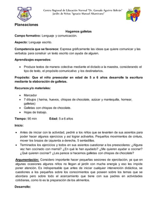 Centro Regional de Educación Normal “Dr. Gonzalo Aguirre Beltrán”
Jardín de Niños “Ignacio Manuel Altamirano”
Planeaciones
Hagamos galletas
Campo formativo: Lenguaje y comunicación.
Aspecto: Lenguaje escrito.
Competencia que se favorece: Expresa gráficamente las ideas que quiere comunicar y las
verbaliza para construir un texto escrito con ayuda de alguien.
Aprendizajes esperados:
 Produce textos de manera colectiva mediante el dictado a la maestra, considerando el
tipo de texto, el propósito comunicativo y los destinatarios.
Propósito: Que el niño preescolar en edad de 5 a 6 años desarrolle la escritura
mediante la elaboración de galletas.
Recursos y/o materiales:
 Marcador
 7 dibujos ( harina, huevos, chispas de chocolate, azúcar y mantequilla, hornear,
galletas)
 Galletas con chispas de chocolate.
 Hojas de trabajo.
Tiempo: 90 min Edad: 5 a 6 años
Inicio:
 Antes de iniciar con la actividad, pediré a los niños que se levanten de sus asientos para
poder hacer algunos ejercicios y así lograr activarlos. Pequeños movimientos de cintura,
mover los brazos de izquierda a derecha, 5 sentadillas.
 Terminados los ejercicios y todos en sus asientos cuestionar a los preescolares: ¿Alguna
vez han cocinado con mamá? ¿En qué le han ayudado? ¿Me quieren ayudar a cocinar?
¿Qué quieren cocinar? ¿Les parece si hacemos galletas con chispas de chocolate?
Argumentación: Considero importante hacer pequeñas sesiones de ejercitación, ya que en
algunas ocasiones algunos niños no llegan al jardín con mucha energía y eso les impide
poner atención. Es indispensable que antes de iniciar cualquier intervención didáctica, se
cuestiones a los pequeños sobre los conocimientos que poseen sobre los temas que se
abordara pero sobre todo el acercamiento que tiene con sus padres en actividades
cotidianas, como lo es la preparación de los alimentos.
Desarrollo:
 