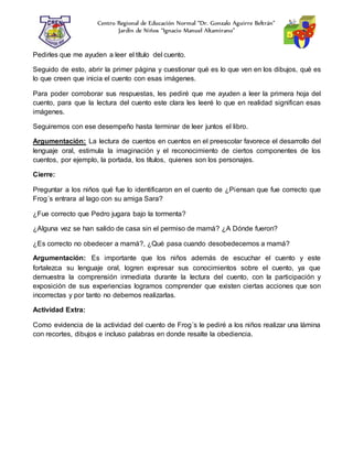 Centro Regional de Educación Normal “Dr. Gonzalo Aguirre Beltrán”
Jardín de Niños “Ignacio Manuel Altamirano”
Pedirles que me ayuden a leer el título del cuento.
Seguido de esto, abrir la primer página y cuestionar qué es lo que ven en los dibujos, qué es
lo que creen que inicia el cuento con esas imágenes.
Para poder corroborar sus respuestas, les pediré que me ayuden a leer la primera hoja del
cuento, para que la lectura del cuento este clara les leeré lo que en realidad significan esas
imágenes.
Seguiremos con ese desempeño hasta terminar de leer juntos el libro.
Argumentación: La lectura de cuentos en cuentos en el preescolar favorece el desarrollo del
lenguaje oral, estimula la imaginación y el reconocimiento de ciertos componentes de los
cuentos, por ejemplo, la portada, los títulos, quienes son los personajes.
Cierre:
Preguntar a los niños qué fue lo identificaron en el cuento de ¿Piensan que fue correcto que
Frog´s entrara al lago con su amiga Sara?
¿Fue correcto que Pedro jugara bajo la tormenta?
¿Alguna vez se han salido de casa sin el permiso de mamá? ¿A Dónde fueron?
¿Es correcto no obedecer a mamá?, ¿Qué pasa cuando desobedecemos a mamá?
Argumentación: Es importante que los niños además de escuchar el cuento y este
fortalezca su lenguaje oral, logren expresar sus conocimientos sobre el cuento, ya que
demuestra la comprensión inmediata durante la lectura del cuento, con la participación y
exposición de sus experiencias logramos comprender que existen ciertas acciones que son
incorrectas y por tanto no debemos realizarlas.
Actividad Extra:
Como evidencia de la actividad del cuento de Frog´s le pediré a los niños realizar una lámina
con recortes, dibujos e incluso palabras en donde resalte la obediencia.
 