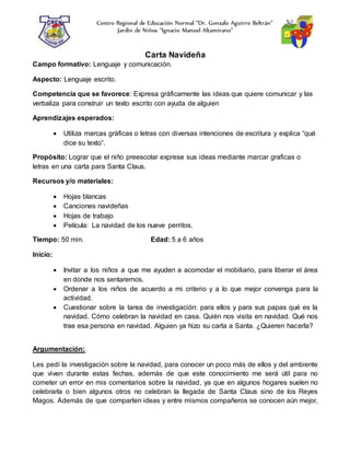 Centro Regional de Educación Normal “Dr. Gonzalo Aguirre Beltrán”
Jardín de Niños “Ignacio Manuel Altamirano”
Carta Navideña
Campo formativo: Lenguaje y comunicación.
Aspecto: Lenguaje escrito.
Competencia que se favorece: Expresa gráficamente las ideas que quiere comunicar y las
verbaliza para construir un texto escrito con ayuda de alguien
Aprendizajes esperados:
 Utiliza marcas gráficas o letras con diversas intenciones de escritura y explica “qué
dice su texto”.
Propósito: Lograr que el niño preescolar exprese sus ideas mediante marcar graficas o
letras en una carta para Santa Claus.
Recursos y/o materiales:
 Hojas blancas
 Canciones navideñas
 Hojas de trabajo
 Película: La navidad de los nueve perritos.
Tiempo: 50 min. Edad: 5 a 6 años
Inicio:
 Invitar a los niños a que me ayuden a acomodar el mobiliario, para liberar el área
en donde nos sentaremos.
 Ordenar a los niños de acuerdo a mi criterio y a lo que mejor convenga para la
actividad.
 Cuestionar sobre la tarea de investigación: para ellos y para sus papas qué es la
navidad. Cómo celebran la navidad en casa. Quién nos visita en navidad. Qué nos
trae esa persona en navidad. Alguien ya hizo su carta a Santa. ¿Quieren hacerla?
Argumentación:
Les pedí la investigación sobre la navidad, para conocer un poco más de ellos y del ambiente
que viven durante estas fechas, además de que este conocimiento me será útil para no
cometer un error en mis comentarios sobre la navidad, ya que en algunos hogares suelen no
celebrarla o bien algunos otros no celebran la llegada de Santa Claus sino de los Reyes
Magos. Además de que comparten ideas y entre mismos compañeros se conocen aún mejor,
 