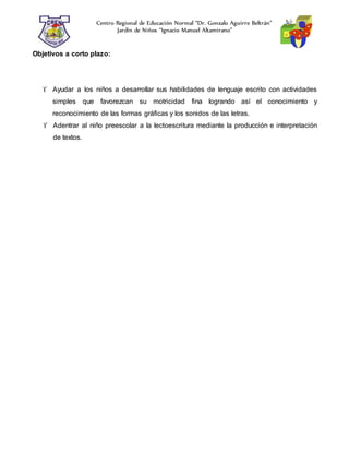 Centro Regional de Educación Normal “Dr. Gonzalo Aguirre Beltrán”
Jardín de Niños “Ignacio Manuel Altamirano”
Objetivos a corto plazo:
 Ayudar a los niños a desarrollar sus habilidades de lenguaje escrito con actividades
simples que favorezcan su motricidad fina logrando así el conocimiento y
reconocimiento de las formas gráficas y los sonidos de las letras.
 Adentrar al niño preescolar a la lectoescritura mediante la producción e interpretación
de textos.
 