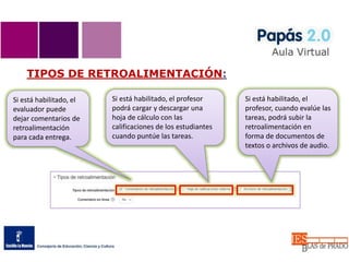 TIPOS DE RETROALIMENTACIÓN:
Si está habilitado, el
evaluador puede
dejar comentarios de
retroalimentación
para cada entrega.
Si está habilitado, el profesor
podrá cargar y descargar una
hoja de cálculo con las
calificaciones de los estudiantes
cuando puntúe las tareas.
Si está habilitado, el
profesor, cuando evalúe las
tareas, podrá subir la
retroalimentación en
forma de documentos de
textos o archivos de audio.
 