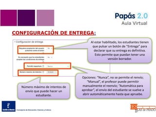 CONFIGURACIÓN DE ENTREGA:
Al estar habilitado, los estudiantes tienen
que pulsar un botón de “Entrega” para
declarar que su entrega es definitiva.
Esto permite que puedan tener una
versión borrador.
Opciones: “Nunca”, no se permite el renvío;
“Manual”, el profesor puede permitir
manualmente el reenvío; “Automática para
aprobar”, el envío del estudiante se vuelve a
abrir automáticamente hasta que apruebe.
Número máximo de intentos de
envío que puede hacer un
estudiante.
 