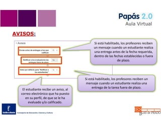 AVISOS:
Si está habilitado, los profesores reciben
un mensaje cuando un estudiante realiza
una entrega antes de la fecha requerida,
dentro de las fechas establecidas o fuera
de plazo.
Si está habilitado, los profesores reciben un
mensaje cuando un estudiante realiza una
entrega de la tarea fuera de plazo.
El estudiante recibe un aviso, al
correo electrónico que ha puesto
en su perfil, de que se le ha
evaluado y/o calificado.
 