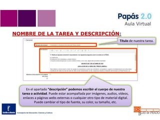 NOMBRE DE LA TAREA Y DESCRIPCIÓN:
En el apartado “descripción” podemos escribir el cuerpo de nuestra
tarea o actividad. Puede estar acompañada por imágenes, audios, vídeos,
enlaces a páginas webs externas o cualquier otro tipo de material digital.
Puede cambiar el tipo de fuente, su color, su tamaño, etc.
Título de nuestra tarea.
 
