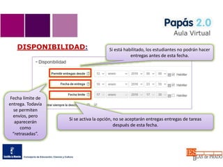 DISPONIBILIDAD:
Si se activa la opción, no se aceptarán entregas entregas de tareas
después de esta fecha.
Si está habilitado, los estudiantes no podrán hacer
entregas antes de esta fecha.
Fecha límite de
entrega. Todavía
se permiten
envíos, pero
aparecerán
como
“retrasadas”.
 