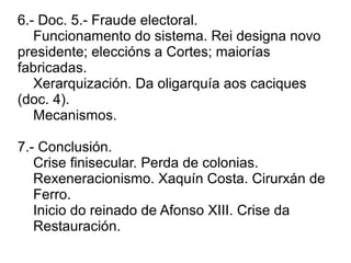 6.- Doc. 5.- Fraude electoral.
Funcionamento do sistema. Rei designa novo
presidente; eleccións a Cortes; maiorías
fabricadas.
Xerarquización. Da oligarquía aos caciques
(doc. 4).
Mecanismos.
7.- Conclusión.
Crise finisecular. Perda de colonias.
Rexeneracionismo. Xaquín Costa. Cirurxán de
Ferro.
Inicio do reinado de Afonso XIII. Crise da
Restauración.
 