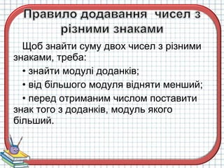 Щоб знайти суму двох чисел з різними
знаками, треба:
• знайти модулі доданків;
• від більшого модуля відняти менший;
• перед отриманим числом поставити
знак того з доданків, модуль якого
більший.
 