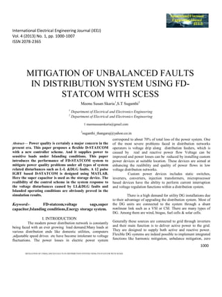 International Electrical Engineering Journal (IEEJ)
Vol. 4 (2013) No. 1, pp. 1000-1007
ISSN 2078-2365
1000
MITIGATION OF UNBALANCED FAULTS IN DISTRIBUTION SYSTEM USING FD-STATCOM WITH SCESS
MITIGATION OF UNBALANCED FAULTS
IN DISTRIBUTION SYSTEM USING FD-
STATCOM WITH SCESS
Meenu Susan Skaria1
,S.T Suganthi2
1
Department of Electrical and Electronics Engineering
2
Department of Electrical and Electronics Engineering
1 meenususanskaria@gmail.com
2
suganthi_thangaraj@yahoo.co.in
Abstract— Power quality is certainly a major concern in the
present era. This paper proposes a flexible D-STATCOM
with a new controller scheme. And it supplies power to
sensitive loads under Islanding conditions. This paper
introduces the performance of FD-STATCOM system to
mitigate power quality problems under all types of system
related disturbances such as L-L &DLG faults. A 12 pulse
IGBT based D-STATCOM is designed using MATLAB.
Here the super capacitor is used as the storage device. The
realibility of the control scheme in the system response to
the voltage disturbances caused by LL&DLG faults and
Islanded operating conditions are obviously proved in the
simulation results.
Keywords- FD-statcom,voltage sags,super
capacitor,Islanding conditions,Energy storage system.
I. INTRODUCTION
The modern power distribution network is constantly
being faced with an ever growing load demand.Many loads at
various distribution ends like domestic utilities, computers
,adjustable speed drives etc have become intolerant to voltage
fluctuations. The power losses in electric power system
correspond to about 70% of total loss of the power system. One
of the most severe problems faced in distribution networks
operators is voltage drip along distribution feeders, which is
caused by real and reactive power flow Voltage can be
improved and power losses can be reduced by installing custom
power devices at suitable location. These devices are aimed at
enhancing the realibility and quality of power flows in low
voltage distribution networks.
Custom power devices includes static switches,
inverters, converters, injection transformers, microprocessor
based devices have the ability to perform current interruption
and voltage regulation functions within a distribution system.
There is a high demand for utility DG installations due
to their advantage of upgrading the distribution system. Most of
the DG units are connected to the system through a shunt
nonlinear link such as a VSI or CSI. There are many types of
DG. Among them are wind, biogas, fuel cells & solar cells.
Generally these sources are connected to grid through inverters
and their main function is to deliver active power to the grid.
They are designed to supply both active and reactive power.
Flexible DG systems are indeed possible to implement integrated
functions like harmonic mitigation, unbalance mitigation, zero
 