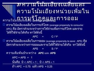 3) ความโน้มเอียงเฉลี่ยและ
ความโน้มเอียงหน่วยเพิ่มใน
การบริโภคและการออมความโน้มเอียงเฉลี่ย (average propensity)
 ความโน้มเอียงเฉลี่ยในการบริโภค (average propensity to consume:
APC) คือ อัตราส่วนระหว่างการใช้จ่ายเพื่อการบริโภค และราย
ได้ที่ใช้จ่ายได้จริง หาได้ดังนี้
APC = C / Yd
 ความโน้มเอียงเฉลี่ยในการออม (average propensity to save: APS) คือ
อัตราส่วนระหว่างการออมและรายได้ที่ใช้จ่ายได้จริง หาได้ดังนี้
APS = S / Yd
ความสัมพันธ์ระหว่าง APC และ APS
APC + APS = 1
นั่นคือ 0 < APC < 1 ; 0 < APS < 1
ถ้า APC = 0.75 แล้ว APS = 0.25
 