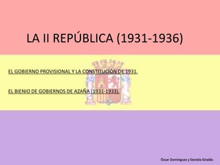 LA II REPÚBLICA (1931-1936)
EL GOBIERNO PROVISIONAL Y LA CONSTITUCÍÓN DE 1931.
EL BIENIO DE GOBIERNOS DE AZAÑA (1931-1933).
Óscar Domínguez y Daniela Giraldo
 