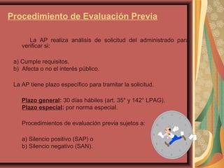 Procedimiento de Evaluación Previa
La AP realiza análisis de solicitud del administrado para
verificar si:
a) Cumple requisitos.
b) Afecta o no el interés público.
La AP tiene plazo específico para tramitar la solicitud.
Plazo general: 30 días hábiles (art. 35° y 142° LPAG).
Plazo especial: por norma especial.
Procedimientos de evaluación previa sujetos a:
a) Silencio positivo (SAP) o
b) Silencio negativo (SAN).
 