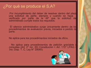 ¿Por què se produce el S.A?
Por incumplimiento del deber de resolver dentro del plazo
una solicitud de parte; siempre y cuando se haya
verificado por parte de la AP que la solicitud del
administrado cumple todos los requisitos.
El silencio administrativo surge únicamente dentro de los
procedimientos de evaluación previa, iniciados a pedido de
parte.
No aplica para los procedimientos iniciados de oficio.
No aplica para procedimientos de petición graciable o
consultas (Art. 2° inc. 20) Constitución + Art. 112° LPAG +
3ra. Disp. T. C. Ley N° 29060)
 