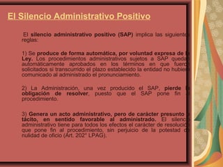 El Silencio Administrativo Positivo
El silencio administrativo positivo (SAP) implica las siguientes
reglas:
1) Se produce de forma automática, por voluntad expresa de la
Ley. Los procedimientos administrativos sujetos a SAP quedan
automáticamente aprobados en los términos en que fueron
solicitados si transcurrido el plazo establecido la entidad no hubiera
comunicado al administrado el pronunciamiento.
2) La Administración, una vez producido el SAP, pierde la
obligación de resolver, puesto que el SAP pone fin al
procedimiento.
3) Genera un acto administrativo, pero de carácter presunto o
tácito, en sentido favorable al administrado. El silencio
administrativo tiene para todos los efectos el carácter de resolución
que pone fin al procedimiento, sin perjuicio de la potestad de
nulidad de oficio (Art. 202° LPAG).
 