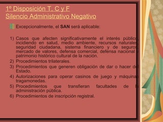 1º Disposición T, C y F
Silencio Administrativo Negativo
Excepcionalmente, el SAN será aplicable:
1) Casos que afecten significativamente el interés público,
incidiendo en salud, medio ambiente, recursos naturales,
seguridad ciudadana, sistema financiero y de seguros,
mercado de valores, defensa comercial, defensa nacional y
patrimonio histórico cultural de la nación.
2) Procedimientos trilaterales.
3) Procedimientos que generen obligación de dar o hacer del
Estado.
4) Autorizaciones para operar casinos de juego y máquinas
tragamonedas.
5) Procedimientos que transfieran facultades de la
administración pública.
6) Procedimientos de inscripción registral.
 