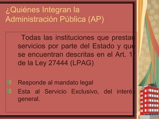 ¿Quiénes Integran la
Administración Pública (AP)
Todas las instituciones que prestan
servicios por parte del Estado y que
se encuentran descritas en el Art. 1º
de la Ley 27444 (LPAG)
Responde al mandato legal
Esta al Servicio Exclusivo, del interés
general.
 