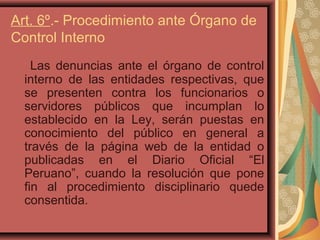 Art. 6º.- Procedimiento ante Órgano de
Control Interno
Las denuncias ante el órgano de control
interno de las entidades respectivas, que
se presenten contra los funcionarios o
servidores públicos que incumplan lo
establecido en la Ley, serán puestas en
conocimiento del público en general a
través de la página web de la entidad o
publicadas en el Diario Oficial “El
Peruano”, cuando la resolución que pone
fin al procedimiento disciplinario quede
consentida.
 