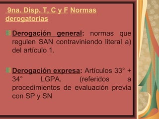 9na. Disp. T, C y F Normas
derogatorias
Derogación general: normas que
regulen SAN contraviniendo literal a)
del artículo 1.
Derogación expresa: Artículos 33° +
34° LGPA. (referidos a
procedimientos de evaluación previa
con SP y SN
 