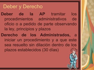 Deber y Derecho
Deber de la AP tramitar los
procedimientos administrativos de
oficio o a pedido de parte observando
la ley, principios y plazos
Derecho de los Administrados, a
iniciar un procedimiento y a que este
sea resuelto sin dilación dentro de los
plazos establecidos (30 días)
 