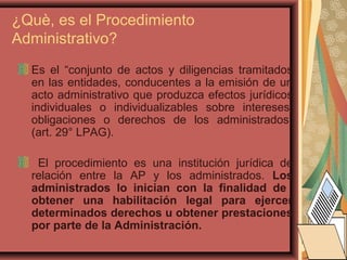 ¿Què, es el Procedimiento
Administrativo?
Es el “conjunto de actos y diligencias tramitados
en las entidades, conducentes a la emisión de un
acto administrativo que produzca efectos jurídicos
individuales o individualizables sobre intereses,
obligaciones o derechos de los administrados”
(art. 29° LPAG).
El procedimiento es una institución jurídica de
relación entre la AP y los administrados. Los
administrados lo inician con la finalidad de
obtener una habilitación legal para ejercer
determinados derechos u obtener prestaciones
por parte de la Administración.
 
