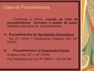 Clase de Procedimientos
Conforme a LPAG, cuando se trata de
procedimientos iniciados a pedido de parte,
establece dos tipos de procedimientos:
A) Procedimientos de Aprobación Automática:
Art. 31° LPAG + Fiscalización Posterior (Art. 32°
LPAG)
B) Procedimientos de Evaluación Previa:
Antiguos Arts. 33° y 34° LPAG
Hoy regulados por Ley N° 29060 – Ley del SA
 