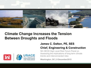 Climate Change Increases the Tension
Between Droughts and Floods
James C. Dalton, PE, SES
Chief, Engineering & Construction
5th OECD High Level Risk Forum Panel on
Assessing the implications of long term climate
trends and interconnected risks
Washington, DC | 8 December2015
 