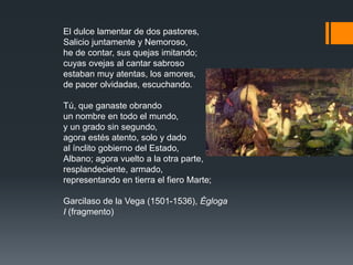 El dulce lamentar de dos pastores,
Salicio juntamente y Nemoroso,
he de contar, sus quejas imitando;
cuyas ovejas al cantar sabroso
estaban muy atentas, los amores,
de pacer olvidadas, escuchando.
Tú, que ganaste obrando
un nombre en todo el mundo,
y un grado sin segundo,
agora estés atento, solo y dado
al ínclito gobierno del Estado,
Albano; agora vuelto a la otra parte,
resplandeciente, armado,
representando en tierra el fiero Marte;
Garcilaso de la Vega (1501-1536), Égloga
I (fragmento)
 