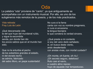 Oda
La palabra “oda” proviene de “canto”, ya que antiguamente se
acompañaba con un instrumento musical. Por ello, es uno de los
subgéneros más remotos de la poesía, y de los más practicados.
Vida retirada
Fray Luis de León
¡Qué descansada vida
la del que huye del mundanal ruïdo,
y sigue la escondida
senda, por donde han ido
los pocos sabios que en el mundo han
sido;
Que no le enturbia el pecho
de los soberbios grandes el estado,
ni del dorado techo
se admira, fabricado
del sabio Moro, en jaspe sustentado!
No cura si la fama
canta con voz su nombre pregonera,
ni cura si encarama
la lengua lisonjera
lo que condena la verdad sincera.
¿Qué presta a mi contento
si soy del vano dedo señalado;
si, en busca deste viento,
ando desalentado
con ansias vivas, con mortal cuidado?
¡Oh monte, oh fuente, oh río,!
¡Oh secreto seguro, deleitoso!
Roto casi el navío,
a vuestro almo reposo
huyo de aqueste mar tempestuoso.
 