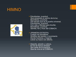 HIMNO
 Estudiantes, juventud,
Que empiezas el camino de la luz,
Bachilleres, juventud,
Del estudio que es la puerta universal,
Estudiantes, juventud,
Con vida y libertad para triunfar,
Bachilleres, juventud,
Semilla, flor y fruto del COBACH.
 (PRIMERA ESTROFA)
Colegio de bachilleres
Símbolo del cambio y movimiento
Donde hombres y mujeres
Libran su futuro con aliento.
 Deporte, estudio y cultura,
En lid de franca amistad
Son parte de la aventura
Que se vive en el COBACH.
 