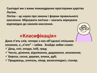 Сьогодні ми з вами помандруємо просторами царства
Логіки.
Логіка – це наука про закони і форми правильного
мислення. Міркувати логічно – значить міркувати
відповідно до законів мислення.
«Класифікація»
Дано п’ять слів, чотири з них об’єднані спільною
ознакою, а „п’яте” – зайве. Знайди зайве слово:
 Дощ, сніг, опади, іній, град;
 Число, ділення, віднімання, додавання, множення;
 Береза, сосна, дерево, ялина, дуб;
 Продавець, учитель, лікар, велосипедист, столяр.
 